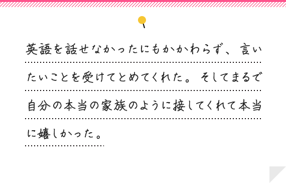 英語を話せなかったにもかかわらず、言いたいことを受けてとめてくれた。そしてまるで自分の本当の家族のように接してくれて本当に嬉しかった。