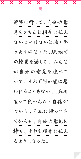 留学に行って、自分の意見をきちんと相手に伝えないといけないと強く思うようになった。現地での授業を通して、みんなが自分の意見を述べていて、それで何か変に思われることもないし、私も言って良いんだと自信がついた。日本に帰ってきてからも、自分の意見を持ち、それを相手に伝えるようになった。